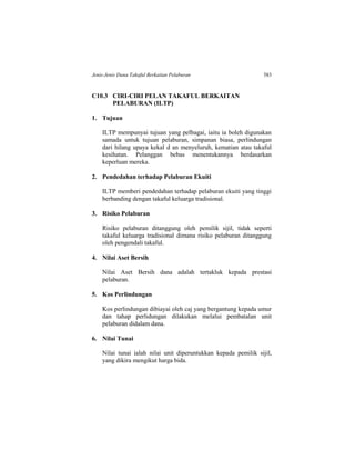 Jenis-Jenis Dana Takaful Berkaitan Pelaburan 583
C10.3 CIRI-CIRI PELAN TAKAFUL BERKAITAN
PELABURAN (ILTP)
1. Tujuan
ILTP mempunyai tujuan yang pelbagai, iaitu ia boleh digunakan
samada untuk tujuan pelaburan, simpanan biasa, perlindungan
dari hilang upaya kekal d an menyeluruh, kematian atau takaful
kesihatan. Pelanggan bebas menentukannya berdasarkan
keperluan mereka.
2. Pendedahan terhadap Pelaburan Ekuiti
ILTP memberi pendedahan terhadap pelaburan ekuiti yang tinggi
berbanding dengan takaful keluarga tradisional.
3. Risiko Pelaburan
Risiko pelaburan ditanggung oleh pemilik sijil, tidak seperti
takaful keluarga tradisional dimana risiko pelaburan ditanggung
oleh pengendali takaful.
4. Nilai Aset Bersih
Nilai Aset Bersih dana adalah tertakluk kepada prestasi
pelaburan.
5. Kos Perlindungan
Kos perlindungan dibiayai oleh caj yang bergantung kepada umur
dan tahap perlidungan dilakukan melalui pembatalan unit
pelaburan didalam dana.
6. Nilai Tunai
Nilai tunai ialah nilai unit diperuntukkan kepada pemilik sijil,
yang dikira mengikut harga bida.
 