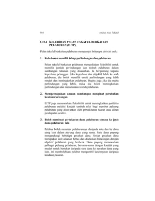 584 Amalan Asas Takaful
C10.4 KELEBIHAN PELAN TAKAFUL BERKAITAN
PELABURAN (ILTP)
Pelan takaful berkaitan pelaburan mempunyai beberapa ciri-ciri unik:
1. Kebebasan memilih tahap perlindungan dan pelaburan
Pelan takaful berkaitan pelaburan menyediakan fleksibiliti untuk
memilih jumlah perlindungan dan nisbah pelaburan dalam
sumbangan tahunan yang disasarkan. Ia bergantung kepada
keperluan pelanggan. Jika keperluan dan objektif lebih ke arah
pelaburan, dia boleh memilih untuk perlindungan yang lebih
rendah dan meningkatkan pelaburan. Begitu juga jika dia mahu
perlindungan yang lebih, maka dia boleh meningkatkan
perlindungan dan menurunkan nisbah pelaburan.
2. Mempelbagaikan amaun sumbangan mengikut perubahan
keadaan kewangan
ILTP juga menawarkan fleksibiliti untuk meningkatkan portfolio
pelaburan melalui kaedah tambah nilai bagi merebut peluang
pelaburan yang ditawarkan oleh persekitaran luaran atau aliran
pendapatan sendiri.
3. Boleh membuat pertukaran dana pelaburan semasa ke jenis
dana pelaburan lain
Pelabur boleh menukar pelaburannya daripada satu dan ke dana
yang lain dalam payung dana yang sama. Satu dana payung
mengandungi beberapa pecahan dana. Setiap pecahan dana
merupakan unit amanah bebas dan diuruskan berasingan dengan
objektif pelaburan yang berbeza. Dana payung menawarkan
pelbagai peluang pelaburan, bersama-sama dengan kaedah yang
mudah untuk bertukar daripada satu dana ke pecahan dana yang
lain. Ini membolehkan pelabur mengambil kesempatan daripada
keadaan pasaran.
 