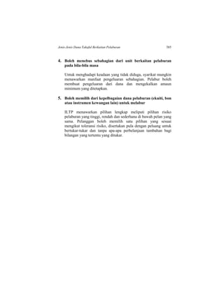 Jenis-Jenis Dana Takaful Berkaitan Pelaburan 585
4. Boleh menebus sebahagian dari unit berkaitan pelaburan
pada bila-bila masa
Untuk menghadapi keadaan yang tidak diduga, syarikat mungkin
menawarkan manfaat pengeluaran sebahagian. Pelabur boleh
membuat pengeluaran dari dana dan mengekalkan amaun
minimum yang ditetapkan.
5. Boleh memilih dari kepelbagaian dana pelaburan (ekuiti, bon
atau instrumen kewangan lain) untuk melabur
ILTP menawarkan pilihan lengkap meliputi pilihan risiko
pelaburan yang tinggi, rendah dan sederhana di bawah pelan yang
sama. Pelanggan boleh memilih satu pilihan yang sesuai
mengikut toleransi risiko, disertakan pula dengan peluang untuk
bertukar-tukar dan tanpa apa-apa perbelanjaan tambahan bagi
bilangan yang tertentu yang ditukar.
 