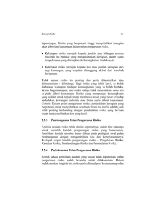 Konsep Risiko 41
kepentingan. Risiko yang berpotensi tinggi menyebabkan kerugian
akan diberikan keutamaan dalam pelan pengurusan risiko.
 Kekerapan risiko merujuk kepada jumlah atau bilangan sesuatu
musibah itu berlaku yang mengakibatkan kerugian, dalam suatu
tempoh masa yang ditetapkan (kebarangkalian berlakunya).
 Keterukan risiko merujuk kepada kos atau jumlah kerugian dari
segi kewangan, yang terpaksa ditanggung akibat dari musibah
berkenaan.
Tidak semua risiko itu penting dan perlu dikendalikan atau
diinsuranskan / dilindungi. Bagi risiko yang lebih kecil, ia boleh
diabaikan walaupun terdapat kemungkinan yang ia boleh berlaku.
Walau bagaimanapun, saiz risiko sahaja tidak menentukan sama ada
ia perlu diberi keutamaan. Risiko yang mempunyai kemungkinan
yang sedikit untuk terjadi tetapi membawa kesan yang besar terhadap
kedudukan kewangan individu atau firma perlu diberi keutamaan.
Contoh: Dalam pelan pengurusan risiko, pendedahan kerugian yang
berpotensi untuk menyebabkan sesebuah firma itu muflis adalah jauh
lebih penting berbanding dengan pendedahan risiko yang berlaku
tetapi hanya melibatkan kos yang kecil.
2.5.3 Pembangunan Pelan Pengurusan Risiko
Apabila sesuatu risiko telah dinilai sepenuhnya, sudah tiba masanya
untuk memilih kaedah pengurangan risiko yang bersesuaian.
Pemilihan kaedah tersebut harus dibuat pada peringkat awal pelan
pembangunan dengan mengambilkira kos dan keberkesanannya.
Terdapat empat kaedah pengurangan risiko - Pengelakan Risiko;
Kawalan Risiko; Pembendungan Risiko dan Pemindahan Risiko.
2.5.4 Perlaksanaan Pelan Pengurusan Risiko
Sebaik sahaja pemilihan kaedah yang sesuai telah diputuskan, pelan
pengurusan risiko sudah bersedia untuk dilaksanakan. Dalam
melaksanakan langkah ini, risiko perlu dikenalpasti keutamaannya dan
 