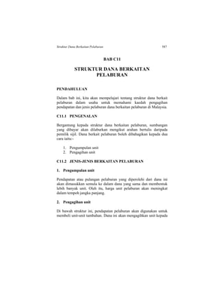 Struktur Dana Berkaitan Pelaburan 587
BAB C11
STRUKTUR DANA BERKAITAN
PELABURAN
PENDAHULUAN
Dalam bab ini, kita akan mempelajari tentang struktur dana berkait
pelaburan dalam usaha untuk memahami kaedah pengagihan
pendapatan dan jenis pelaburan dana berkaitan pelaburan di Malaysia.
C11.1 PENGENALAN
Bergantung kepada struktur dana berkaitan pelaburan, sumbangan
yang dibayar akan dilaburkan mengikut arahan bertulis daripada
pemilik sijil. Dana berkait pelaburan boleh dibahagikan kepada dua
cara iaitu:-
1. Pengumpulan unit
2. Pengagihan unit
C11.2 JENIS-JENIS BERKAITAN PELABURAN
1. Pengumpulan unit
Pendapatan atau pulangan pelaburan yang diperolehi dari dana ini
akan dimasukkan semula ke dalam dana yang sama dan membentuk
lebih banyak unit. Oleh itu, harga unit pelaburan akan meningkat
dalam tempoh jangka panjang.
2. Pengagihan unit
Di bawah struktur ini, pendapatan pelaburan akan digunakan untuk
membeli unit-unit tambahan. Dana ini akan mengagihkan unit kepada
 