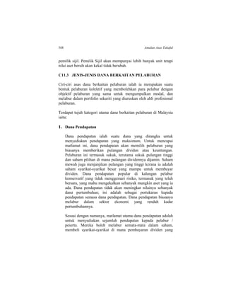 588 Amalan Asas Takaful
pemilik sijil. Pemilik Sijil akan mempunyai lebih banyak unit tetapi
nilai aset bersih akan kekal tidak berubah.
C11.3 JENIS-JENIS DANA BERKAITAN PELABURAN
Ciri-ciri asas dana berkaitan pelaburan ialah ia merupakan suatu
bentuk pelaburan kolektif yang membolehkan para pelabur dengan
objektif pelaburan yang sama untuk mengumpulkan modal, dan
melabur dalam portfolio sekuriti yang diuruskan oleh ahli profesional
pelaburan.
Terdapat tujuh kategori utama dana berkaitan pelaburan di Malaysia
iaitu:
1. Dana Pendapatan
Dana pendapatan ialah suatu dana yang dirangka untuk
menyediakan pendapatan yang maksimum. Untuk mencapai
matlamat ini, dana pendapatan akan memilih pelaburan yang
biasanya memberikan pulangan dividen atau keuntungan.
Pelaburan ini termasuk sukuk, terutama sukuk pulangan tinggi
dan saham pilihan di mana pulangan dividennya dijamin. Saham
mewah juga menjanjikan pulangan yang tinggi kerana ia adalah
saham syarikat-syarikat besar yang mampu untuk membayar
dividen. Dana pendapatan popular di kalangan pelabur
konservatif yang tidak menggemari risiko, termasuk yang telah
bersara, yang mahu mengekalkan sebanyak mungkin aset yang ia
ada. Dana pendapatan tidak akan meningkat nilainya sebanyak
dana pertumbuhan; ini adalah sebagai pertukaran kepada
pendapatan semasa dana pendapatan. Dana pendapatan biasanya
melabur dalam sektor ekonomi yang rendah kadar
pertumbuhannya.
Sesuai dengan namanya, matlamat utama dana pendapatan adalah
untuk menyediakan sejumlah pendapatan kepada pelabur /
peserta. Mereka boleh melabur semata-mata dalam saham,
membeli syarikat-syarikat di mana pembayaran dividen yang
 