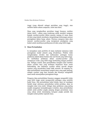 Struktur Dana Berkaitan Pelaburan 589
tinggi (yang dikenali sebagai perolehan yang tinggi), atau
melabur dalam saham campuran, sukuk atau harta.
Dana yang menghasilkan perolehan tinggi biasanya melabur
dalam ekuiti / saham yang cenderung untuk memberi tumpuan
kepada syarikat-syarikat dalam pasaran matang di mana dasar
dividen yang kukuh membantu mengimbangi kekurangan potensi
peningkatan dalam harga saham. Pastinya, pengurus dana akan
mencari syarikat-syarikat yang mempunyai pendapatan yang
kukuh untuk membiayai pembayaran dividen yang lebih tinggi.
2. Dana Pertumbuhan
Ia merupakan suatu portfolio di mana matlamat utamanya ialah
peningkatan modal sekuriti yang diwakilinya. Pelabur tidak
mengharapkan dividen dan kebanyakan pulangan keatas
pelaburan adalah dalam bentuk nilai aset bersih yang lebih tinggi.
Ini melibatkan pelaburan dalam syarikat-syarikat yang
mempunyai risiko yang lebih tinggi berbanding dengan portfolio
lain. Sebagai contoh, dana pertumbuhan mungkin akan melabur
dalam syarikat baru yang kelihatan berpotensi besar untuk
berkembang, dan bukannya syarikat saham mewah dengan
reputasi yang meyakinkan tetapi tidak menarik. Di samping itu,
dana pertumbuhan memerlukan tempoh masa yang agak panjang,
sebagai syarikat yang baru bermula dan biasanya mengambil
masa untuk menunjukkan peningkatan harga.
Pengurus dana pertumbuhan biasanya sanggup mengambil risiko
yang lebih tinggi untuk memperolehi pulangan yang melebihi
kadar biasa. Jika pertumbuhan kekal kukuh, dana ini mendapat
faedah tetapi sekiranya pertumbuhan terlalu perlahan, dana ini
mungkin akan terus jatuh. Sebagai dana pelaburan yang paling
mudah mengalami kemudahruapan (volatile), dana pertumbuhan
adalah untuk pelabur jangka panjang dengan peruntukan masa
yang cukup untuk menampung kerugian jangka pendek dan
mungkin untuk pelabur sepenuh masa.
 