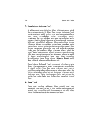 590 Amalan Asas Takaful
3. Dana Imbang (Balanced Fund)
Ia adalah dana yang dilaburkan dalam pelaburan saham, sukuk
dan pelaburan deposit. Di dalam Dana Imbang (Balanced Fund),
nisbah pelaburan adalah berbeza-beza tetapi matlamat pelaburan
yang sama; mengekalkan modal, menyediakan sumber
pendapatan dan menyediakan satu tahap pertumbuhan jangka
panjang. Oleh itu, Dana Imbang perlu berusaha untuk memenuhi
lebih dari satu objektif pelaburan. Saham dalam Dana Imbang
(Balanced Fund) menyediakan pertumbuhan manakala sukuk
menyediakan sumber pendapatan dan mengekalkan modal. Dana
Imbang mempunyai tahap risiko yang agak rendah kerana tahap
risiko yang berbeza-beza dalam pelaburan saham, sukuk dan
tunai. Walau bagaimanapun, sebagai tukarannya, dana terimbang
tidak akan menjadi dana cemerlang dipasaran; sahamnya adalah
di dalam syarikat-syarikat besar yang tidak mengalami
kemudahruapan harga. Dana Imbang (Balanced Fund) adalah
dana pilihan di kalangan pelabur konservatif.
Dana Imbang (Balanced Fund) mempunyai kelebihan melabur
dalam pelaburan campuran antara pendapatan dan pertumbuhan.
Ia adalah perkara biasa bagi dana berkenaan yang majoriti
portfolionya dilaburkan dalam campuran saham dan sukuk, dan
bakinya dilaburkan dalam lain-lain instrumen pelaburan seperti
harta dan tunai. Walau bagaimanapun, kelas aset sebenar dan
nisbah bagi setiap kelas akan berbeza-beza mengikut objektif
dana.
4. Dana Tunai
Dana tunai membuat pelaburan dalam sekuriti tunai yang
mematuhi keperluan Syariah. Ia juga melabur dalam dana unit
amanah yang mematuhi syariah dimana sandaran aset ialah saham
bukan ekuiti seperti sukuk dan pasaran wang Islam.
 