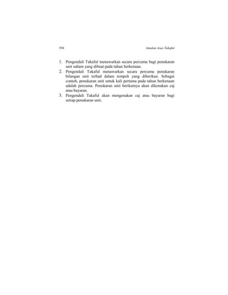 594 Amalan Asas Takaful
1. Pengendali Takaful menawarkan secara percuma bagi penukaran
unit saham yang dibuat pada tahun berkenaan.
2. Pengendali Takaful menawarkan secara percuma penukaran
bilangan unit terhad dalam tempoh yang diberikan. Sebagai
contoh, penukaran unit untuk kali pertama pada tahun berkenaan
adalah percuma. Penukaran unit berikutnya akan dikenakan caj
atau bayaran.
3. Pengendali Takaful akan mengenakan caj atau bayaran bagi
setiap penukaran unit.
 