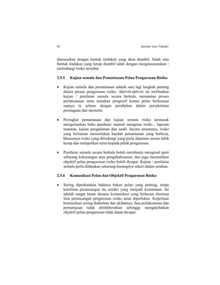 42 Amalan Asas Takaful
disesuaikan dengan bentuk tindakan yang akan diambil. Salah satu
bentuk tindakan yang kerap diambil ialah dengan menginsuranskan /
melindungi risiko tersebut.
2.5.5 Kajian semula dan Pemantauan Pelan Pengurusan Risiko
 Kajian semula dan pemantauan adalah satu lagi langkah penting
dalam proses pengurusan risiko. Aktiviti-aktiviti ini melibatkan
kajian / penilaian semula secara berkala, memantau proses
perlaksanaan serta semakan progresif keatas pelan berkenaan
supaya ia selaras dengan perubahan dalam persekitaran
perniagaan dan ekonomi.
 Peringkat pemantauan dan kajian semula risiko termasuk
mengeluarkan buku panduan/ manual mengenai risiko , laporan
tuntutan, kajian pengalaman dan audit. Secara umumnya, risiko
yang berlainan memerlukan kaedah pemantauan yang berbeza,
khususnya risiko yang dilindungi yang perlu dipantau secara lebih
kerap dan melaporkan terus kepada pihak pengurusan.
 Penilaian semula secara berkala boleh membantu mengenal pasti
sebarang kekurangan atau pengubahsuaian, dan juga memastikan
objektif pelan pengurusan risiko boleh dicapai. Kajian / penilaian
semula perlu dilakukan sekurang-kurangnya sekali dalam setahun.
2.5.6 Komunikasi Pelan dan Objektif Pengurusan Risiko
 Sering diperkatakan bahawa bukan pelan yang penting, tetapi
ketelitian perancangan itu sendiri yang menjadi keutamaan. Ini
adalah sangat benar dimana komunikasi yang berkesan disemua
fasa perancangan pengurusan risiko amat diperlukan. Keperluan
komunikasi sering diabaikan dan akibatnya, fasa perlaksanaan dan
pemantauan tidak dititikberatkan sehingga mengakibatkan
objektif pelan pengurusan tidak dapat dicapai.
 