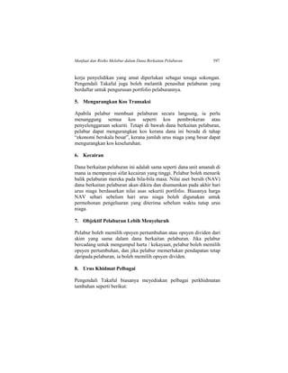 Manfaat dan Risiko Melabur dalam Dana Berkaitan Pelaburan 597
kerja penyelidikan yang amat diperlukan sebagai tenaga sokongan.
Pengendali Takaful juga boleh melantik penasihat pelaburan yang
berdaftar untuk pengurusan portfolio pelaburannya.
5. Mengurangkan Kos Transaksi
Apabila pelabur membuat pelaburan secara langsung, ia perlu
menanggung semua kos seperti kos pembrokeran atau
penyelenggaraan sekuriti. Tetapi di bawah dana berkaitan pelaburan,
pelabur dapat mengurangkan kos kerana dana ini berada di tahap
“ekonomi berskala besar”, kerana jumlah urus niaga yang besar dapat
mengurangkan kos keseluruhan.
6. Kecairan
Dana berkaitan pelaburan ini adalah sama seperti dana unit amanah di
mana ia mempunyai sifat kecairan yang tinggi. Pelabur boleh menarik
balik pelaburan mereka pada bila-bila masa. Nilai aset bersih (NAV)
dana berkaitan pelaburan akan dikira dan diumumkan pada akhir hari
urus niaga berdasarkan nilai asas sekuriti portfolio. Biasanya harga
NAV sehari sebelum hari urus niaga boleh digunakan untuk
permohonan pengeluaran yang diterima sebelum waktu tutup urus
niaga.
7. Objektif Pelaburan Lebih Menyeluruh
Pelabur boleh memilih opsyen pertumbuhan atau opsyen dividen dari
skim yang sama dalam dana berkaitan pelaburan. Jika pelabur
bercadang untuk mengumpul harta / kekayaan, pelabur boleh memilih
opsyen pertumbuhan, dan jika pelabur memerlukan pendapatan tetap
daripada pelaburan, ia boleh memilih opsyen dividen.
8. Urus Khidmat Pelbagai
Pengendali Takaful biasanya meyediakan pelbagai perkhidmatan
tambahan seperti berikut:
 