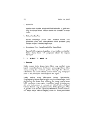 598 Amalan Asas Takaful
a. Penukaran
Peserta boleh menukar pelaburannya dari satu dana ke dana yang
lain, bergantung kepada keadaan pasaran dan perspektif terhadap
risiko.
b. Pilihan Tambah Nilai
Peserta mempunyai pilihan untuk membuat tambah nilai
pelaburan dalam usaha meningkatkan amaun pelaburan yang
mampu menjana lebih banyak pulangan.
c. Kemudahan Ekses Harga Dana Melalui Siaran Media
Peserta boleh mengekses harga dana melalui media seperti akhbar
harian utama, laman web pengendali takaful dan majalah
kewangan.
C12.2 RISIKO PELABURAN
1. Pasaran
Risiko pasaran timbul kerana faktor-faktor yang memberi kesan
kepada pasaran keseluruhan dan biasanya termasuk perubahan dalam
undang-undang dan peraturan, politik, teknologi dan ekonomi.
Faktor-faktor ini adalah beberapa contoh elemen yang mempunyai
kesan ke atas perniagaan, sama ada positif atau negatif.
Risiko pasaran boleh dikurangkan melalui kepelbagaian.
Kepelbagaian pelaburan dana ke dalam jenis (ekuiti atau bukan ekuiti
dan lain-lain) dan dengan dasar pelaburan dan strategi yang berlainan
boleh membantu mengurangkan pendedahan kepada ketidaktentuan
dan turun naik pasaran. Ia berpunca dari hakikat bahawa terdapat
bencana ekonomi yang mengancam semua bentuk perniagaan. Oleh
itu, pelabur akan terdedah kepada ketidaktentuan pasaran dan tidak
kira berapa banyak sekuriti dipegang, turun naik dalam persekitaran
 