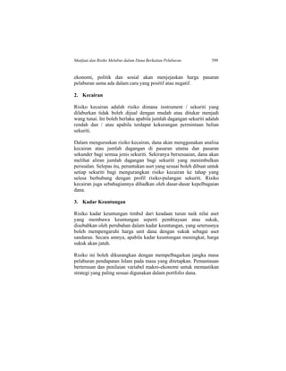 Manfaat dan Risiko Melabur dalam Dana Berkaitan Pelaburan 599
ekonomi, politik dan sosial akan menjejaskan harga pasaran
pelaburan sama ada dalam cara yang positif atau negatif.
2. Kecairan
Risiko kecairan adalah risiko dimana instrument / sekuriti yang
dilaburkan tidak boleh dijual dengan mudah atau ditukar menjadi
wang tunai. Ini boleh berlaku apabila jumlah dagangan sekuriti adalah
rendah dan / atau apabila terdapat kekurangan permintaan belian
sekuriti.
Dalam menguruskan risiko kecairan, dana akan menggunakan analisa
kecairan atau jumlah dagangan di pasaran utama dan pasaran
sekunder bagi semua jenis sekuriti. Sekiranya bersesuaian, dana akan
melihat aliran jumlah dagangan bagi sekuriti yang menimbulkan
persoalan. Selepas itu, peruntukan aset yang sesuai boleh dibuat untuk
setiap sekuriti bagi mengurangkan risiko kecairan ke tahap yang
selesa berhubung dengan profil risiko-pulangan sekuriti. Risiko
kecairan juga sebahagiannya dihadkan oleh dasar-dasar kepelbagaian
dana.
3. Kadar Keuntungan
Risiko kadar keuntungan timbul dari keadaan turun naik nilai aset
yang membawa keuntungan seperti pembiayaan atau sukuk,
disebabkan oleh perubahan dalam kadar keuntungan, yang seterusnya
boleh mempengaruhi harga unit dana dengan sukuk sebagai aset
sandaran. Secara amnya, apabila kadar keuntungan meningkat, harga
sukuk akan jatuh.
Risiko ini boleh dikurangkan dengan mempelbagaikan jangka masa
pelaburan pendapatan Islam pada masa yang ditetapkan. Pemantauan
berterusan dan penilaian variabel makro-ekonomi untuk memastikan
strategi yang paling sesuai digunakan dalam portfolio dana.
 