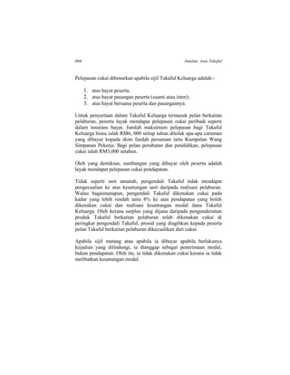 604 Amalan Asas Takaful
Pelepasan cukai dibenarkan apabila sijil Takaful Keluarga adalah:-
1. atas hayat peserta.
2. atas hayat pasangan peserta (suami atau isteri).
3. atas hayat bersama peserta dan pasangannya.
Untuk penyertaan dalam Takaful Keluarga termasuk pelan berkaitan
pelaburan, peserta layak mendapat pelepasan cukai peribadi seperti
dalam insurans hayat. Jumlah maksimum pelepasan bagi Takaful
Keluarga biasa ialah RM6, 000 setiap tahun ditolak apa-apa caruman
yang dibayar kepada skim faedah persaraan iaitu Kumpulan Wang
Simpanan Pekerja. Bagi pelan perubatan dan pendidikan, pelepasan
cukai ialah RM3,000 setahun.
Oleh yang demikian, sumbangan yang dibayar oleh peserta adalah
layak mendapat pelepasan cukai pendapatan.
Tidak seperti unit amanah, pengendali Takaful tidak mendapat
pengecualian ke atas keuntungan unit daripada realisasi pelaburan.
Walau bagaimanapun, pengendali Takaful dikenakan cukai pada
kadar yang lebih rendah iaitu 8% ke atas pendapatan yang boleh
dikenakan cukai dan realisasi keuntungan modal dana Takaful
Keluarga. Oleh kerana surplus yang dijana daripada pengunderaitan
produk Takaful berkaitan pelaburan telah dikenakan cukai di
peringkat pengendali Takaful, prosid yang diagihkan kepada peserta
pelan Takaful berkaitan pelaburan dikecualikan dari cukai.
Apabila sijil matang atau apabila ia dibayar apabila berlakunya
kejadian yang dilindungi, ia dianggap sebagai penerimaan modal,
bukan pendapatan. Oleh itu, ia tidak dikenakan cukai kerana ia tidak
melibatkan keuntungan modal.
 
