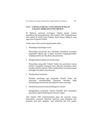 Percukaian dan Undang-Undang Pelan Takaful Berkaitan Pelaburan 605
C13.2 UNDANG-UNDANG YANG MELIPUTI PELAN
TAKAFUL BERKAITAN PELABURAN
Di Malaysia, peraturan perniagaan Takaful dicapai melalui
pentadbiran dan penguatkuasaan Akta Takaful 1984. Penguatkuasaan
Akta adalah di bawah kuasa Gabenor Bank Negara Malaysia yang
juga Ketua Pengarah Takaful.
Tujuan utama Akta tersebut diperkenalkan ialah:-
1. Melindungi kepentingan awam
Memastikan kesolvenan atau kekukuhan kedudukan kewangan
pengendali Takaful agar ia dapat memenuhi tanggungjawabnya
terhadap pemilik sijil dan pihak yang menuntut.
2. Mengutamakan keadilan dan kesaksamaan
Memastikan pengendali Takaful, broker dan penyelaras (secara
kolektif merupakan pemegang lesen dibawah peruntukan Akta)
bersikap adil dan saksama dalam melaksanakan urusniaga dengan
pelanggan dan pihak yang menuntut.
3. Mempamirkan keupayaan
Memberi penekanan agar pengendali Takaful, broker dan
penyelaras menitikberatkan keupayaan mencapai tahap
kecemerlangan profesional dan kejujuran dalam urusniaga.
4. Memainkan peranan kearah pembangunan industri
Menggalakkan pengendali Takaful bertindak aktif memainkan
peranannya dalam pembangunan ekonomi negara.
Akta Takaful 1984 memperuntukkan dasar dan piawaian secara
menyeluruh, sementara keperluan terperinci yang ditetapkan oleh
peraturan atau garis panduan, surat pekeliling dan kod amalan
 