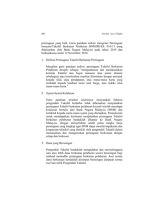 606 Amalan Asas Takaful
perniagaan yang baik. Garis panduan terkini mengenai Perniagaan
Insurans/Takaful Berkaitan Pelaburan BNM/RH/GL 010-15 yang
dikeluarkan oleh Bank Negara Malaysia pada tahun 2010 dan
berkuatkuasa mulai 12 November, 2010.
1. Definisi Perniagaan Takaful Berkaitan Perniagaan
Mengikut garis panduan terkini, perniagaan Takaful Berkaitan
Pelaburan dirujuk sebagai "menguatkuasa dan melaksanakan
kontrak Takaful atas hayat manusia atau anuiti dimana
sebahagian atau keseluruhan manfaat ditentukan dengan merujuk
kepada nilai, atau pendapatan, atau mana-mana harta yang
terdedah kepada keadaan turun naik harga, atau indeks nilai
mana-mana harta."
2. Syarat-Syarat Kelulusan
Garis panduan tersebut seterusnya menyatakan bahawa
pengendali Takaful berdaftar tidak dibenarkan menjalankan
perniagaan Takaful berkaitan pelaburan kecuali setelah mendapat
kelulusan bertulis dari Bank Negara Malaysia (BNM) dan
tertakluk kepada mana-mana syarat yang ditetapkan. Permohonan
untuk mendapatkan kelulusan menjalankan perniagaan Takaful
berkaitan pelaburan hendaklah dihantar ke Bank Negara
Malaysia, dengan menyertakan sekali pelan rangka kerja
perniagaan yang lengkap agar BNM dapat menilai kepakaran dan
keupayaan teknikal yang dimiliki oleh pengendali Takaful dalam
memasarkan dan menguruskan perniagaan berkenaan dengan
cekap dan berkesan.
3. Dana yang Berasingan
Pengendali Takaful hendaklah mengadakan dan menyelenggara
satu atau lebih dana berkaitan pelaburan secara berasingan bagi
maksud mentadbir perniagaan berkaitan pelaburan. Aset semua
dana berkenaan hendaklah disimpan berasingan daripada semua
aset lain milik Pengendali Takaful.
 