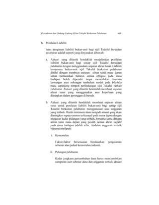 Percukaian dan Undang-Undang Pelan Takaful Berkaitan Pelaburan 609
6. Penilaian Liabiliti
Asas pengiraan liabiliti bukan-unit bagi sijil Takaful berkaitan
pelaburan adalah seperti yang dinyatakan dibawah:
a. Aktuari yang dilantik hendaklah menjalankan penilaian
liabiliti bukan-unit bagi setiap sijil Takaful berkaitan
pelaburan dengan menggunakan unjuran aliran tunai. Liabiliti
komponen bukan-unit sijil Takaful berkaitan pelaburan
dinilai dengan membuat unjuran aliran tunai masa depan
untuk memastikan bahawa semua obligasi pada masa
hadapan boleh dipenuhi tanpa memerlukan bantuan
kewangan atau sokongan tambahan modal pada bila-bila
masa sepanjang tempoh perlindungan sijil Takaful berkait
pelaburan. Aktuari yang dilantik hendaklah membuat unjuran
aliran tunai yang menggunakan asas keperluan yang
ditetapkan dalam perenggan di bawah.
b. Aktuari yang dilantik hendaklah membuat unjuran aliran
tunai untuk penilaian liabiliti bukan-unit bagi setiap sijil
Takaful berkaitan pelaburan menggunakan asas anggaran
yang terbaik. Rizab minimum akan menjadi amaun yang akan
diasingkan supaya amaun terkumpul pada masa depan dengan
anggaran kadar pulangan yang terbaik, bersama-sama dengan
aliran tunai masa depan yang positif, semua aliran negatif
pada masa hadapan adalah sifar. Andaian anggaran terbaik
biasanya meliputi:
i. Kemortalan
Faktor-faktor bersesuaian berdasarkan pengalaman
sebenar atau jadual kemortalan industri.
ii. Pulangan pelaburan
Kadar jangkaan pertumbuhan dana harus mencerminkan
campuran aset sebenar dana dan anggaran terbaik aktuari
 
