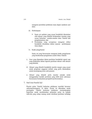 610 Amalan Asas Takaful
mengenai perolehan pelaburan masa depan sandaran aset
dana.
iii. Perbelanjaan
 Suatu set andaian yang sesuai hendaklah ditentukan
oleh aktuari yang dilantik berdasarkan siasatan yang
sesuai berkaitan amalan-amalan dana Takaful dan
pengalamannya; dan
 Peruntukan yang sewajarnya mengenai inflasi
hendaklah disediakan dalam unjuran perbelanjaan
masa depan.
iv. Kadar pengeluaran
Suatu set yang bersesuaian mengenai kadar pengeluaran
yang berdasarkan pengalaman sendiri Dana Takaful.
c. Asas yang digunakan dalam penilaian hendaklah seperti apa
yang dilaporkan dalam laporan penilaian aktuari oleh aktuari
yang dilantik.
d. Aktuari yang dilantik hendaklah menilai margin yang sesuai
untuk pengiraan anggaran terbaik yang perlu dimasukkan
untuk menampung turun naik pasaran.
e. Aktuari yang dilantik perlu menilai samada untuk
menggunakan kaedah penilaian yang lebih ketat sekiranya
bersesuaian berdasarkan perspektif profesionalnya.
7. Had Umur Pemilik Sijil
Peserta pelan Takaful berkaitan pelaburan mestilah berumur
sekurang-kurangnya 18 tahun. Syarat ini dikenakan untuk
perniagaan Takaful berkaitan pelaburan memandangkan
keperluan untuk membataskan penjualan pelan itu kepada
individu yang cukup matang untuk membuat penilaian terhadap
 