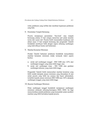 Percukaian dan Undang-Undang Pelan Takaful Berkaitan Pelaburan 611
risiko pelaburan yang terlibat dan membuat keputusan pelaburan
yang baik.
8. Peruntukan Tempoh Bertenang
Peserta mempunyai peruntukan ‘free-look’ atau tempoh
bertenang selama 15 hari selepas menerima sijil untuk meneliti
terma dan syarat sijil. Peserta boleh menamatkan kuatkuasa sijil
dalam masa 15 hari tempoh bertenang dan pengendali Takaful
hendaklah membayar balik dengan segera sebarang sumbangan
yang telah dibayar keatas sijil berkenaan.
9. Manfaat Kematian Minimum
Produk Takaful berkaitan pelaburan hendaklah menyediakan
manfaat kematian minimum (tidak termasuk rider) seperti
berikut:
a. untuk sijil sumbangan tunggal - RM 5,000 atau 125% dari
sumbangan tunggal, yang mana lebih tinggi; atau
b. untuk sijil sumbangan tetap - RM 5,000 atau gandaan
sumbangan tahunan, yang mana lebih tinggi.
Pengendali Takaful boleh menawarkan manfaat kematian yang
lebih rendah daripada amaun minimum yang dinyatakan di atas
untuk peserta yang lebih tua usianya dan hayat substandard,
tertakluk kepada amaun minimum RM 5,000 atau 105% daripada
sumbangan tunggal, yang mana lebih tinggi.
10. Bayaran Sumbangan Minimum
Pelan sumbangan tunggal hendaklah mempunyai sumbangan
minimum sebanyak sekurang-kurangnya RM3, OOO. Ini bagi
mencerminkan jumlah pelaburan yang munasabah untuk memberi
manfaat yang lebih bermakna kepada peserta.
 