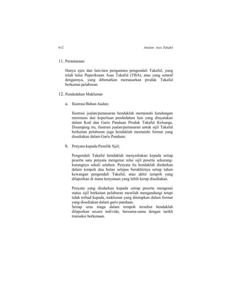 612 Amalan Asas Takaful
11. Perantaraan
Hanya ejen dan lain-lain pengantara pengendali Takaful, yang
telah lulus Peperiksaan Asas Takaful (TBA), atau yang setaraf
dengannya, yang dibenarkan memasarkan produk Takaful
berkaitan pelaburan.
12. Pendedahan Maklumat
a. Ilustrasi/Bahan Jualan;
Ilustrasi jualan/pemasaran hendaklah memenuhi kandungan
minimum dan keperluan pendedahan lain yang dinyatakan
dalam Kod dan Garis Panduan Produk Takaful Keluarga.
Disamping itu, ilustrasi jualan/pemasaran untuk sijil Takaful
berkaitan pelaburan juga hendaklah mematuhi format yang
disediakan dalam Garis Panduan.
b. Penyata kepada Pemilik Sijil;
Pengendali Takaful hendaklah menyediakan kepada setiap
peserta satu penyata mengenai nilai sijil peserta sekurang-
kurangnya sekali setahun. Penyata itu hendaklah diedarkan
dalam tempoh dua bulan selepas berakhirnya setiap tahun
kewangan pengendali Takaful, atau akhir tempoh yang
dilaporkan di mana kenyataan yang lebih kerap disediakan.
Penyata yang diedarkan kepada setiap peserta mengenai
status sijil berkaitan pelaburan mestilah mengandungi tetapi
tidak terhad kepada, maklumat yang ditetapkan dalam format
yang disediakan dalam garis panduan.
Setiap urus niaga dalam tempoh tersebut hendaklah
dilaporkan secara individu, bersama-sama dengan tarikh
transaksi berkenaan.
 