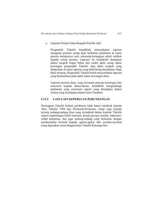 Percukaian dan Undang-Undang Pelan Takaful Berkaitan Pelaburan 613
c. Laporan Prestasi Dana Kepada Pemilik Sijil
Pengendali Takaful hendaklah menyediakan laporan
mengenai prestasi setiap dana berkaitan pelaburan di mana
peserta mempunyai unit, sekurang-kurangnya sekali setahun
kepada setiap peserta. Laporan itu hendaklah diedarkan
dalam tempoh empat bulan dari tarikh akhir setiap tahun
kewangan pengendali Takaful, atau akhir tempoh yang
dilaporkan di mana laporan yang lebih kerap disediakan. Bagi
dana tertutup, Pengendali Takaful boleh menyediakan laporan
yang berdasarkan pada akhir tahun kewangan dana.
Laporan prestasi dana, yang termasuk penyata kewangan dan
nota-nota kepada akaun-akaun, hendaklah mengandungi
maklumat yang minimum seperti yang ditetapkan dalam
format yang disediakan dalam Garis Panduan.
C13.3 LAIN-LAIN KEPERLUAN PERUNDANGAN
Perniagaan Takaful berkait pelaburan tidak hanya tertakluk kepada
Akta Takaful 1984 dan Peraturan-Peraturan, tetapi juga kepada
prinsip undang-undang khas yang termaktub dalam kontrak Takaful
seperti kepentingan boleh insurans, penuh percaya mutlak, indemniti,
sebab hampiran, dan juga undang-undang yang berkaitan dengan
pembentukan kontrak kepada agensi-agensi dan syarikat-syarikat
yang digunakan sama dengan kelas Takaful Keluarga lain.
 