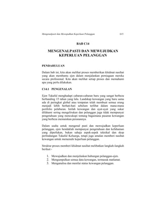 Mengenalpasti dan Mewujudkan Keperluan Pelanggan 615
BAB C14
MENGENALPASTI DAN MEWUJUDKAN
KEPERLUAN PELANGGAN
PENDAHULUAN
Dalam bab ini, kita akan melihat proses memberikan khidmat nasihat
yang akan membantu ejen dalam menjalankan perniagaan mereka
secara profesional. Kita akan melihat setiap proses dan memahami
apa yang perlu dilakukan.
C14.1 PENGENALAN
Ejen Takaful menghadapi cabaran-cabaran baru yang sangat berbeza
berbanding 15 tahun yang lalu. Landskap kewangan yang baru sama
ada di peringkat global atau tempatan telah membuat semua orang
menjadi lebih berhati-hati sebelum terlibat dalam mana-mana
portfolio pelaburan. Istilah kewangan dan ayat-ayat yang sukar
difahami sering mengelirukan dan pelanggan juga tidak mempunyai
pengetahuan yang mencukupi tentang bagaimana pasaran kewangan
yang berbeza memainkan peranannya.
Dalam usaha untuk mengenal pasti dan mewujudkan keperluan
pelanggan, ejen hendaklah mempunyai pengetahuan dan kefahaman
yang diperlukan, bukan sahaja aspek-aspek teknikal dan skop
perlindungan Takaful Keluarga, tetapi juga amalan memberi nasihat
kewangan untuk memenuhi keperluan pelanggan.
Struktur proses memberi khidmat nasihat melibatkan langkah-langkah
berikut:-
1. Mewujudkan dan menjelaskan hubungan pelanggan-ejen.
2. Mengumpulkan semua data kewangan, termasuk matlamat.
3. Menganalisa dan menilai status kewangan pelanggan.
 