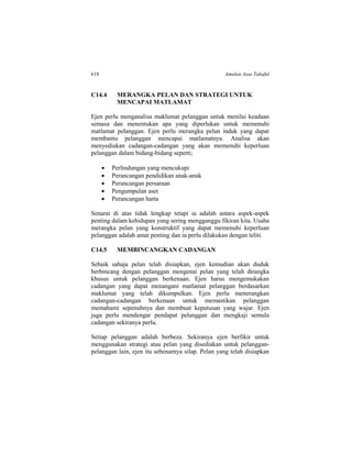 618 Amalan Asas Takaful
C14.4 MERANGKA PELAN DAN STRATEGI UNTUK
MENCAPAI MATLAMAT
Ejen perlu menganalisa maklumat pelanggan untuk menilai keadaan
semasa dan menentukan apa yang diperlukan untuk memenuhi
matlamat pelanggan. Ejen perlu merangka pelan induk yang dapat
membantu pelanggan mencapai matlamatnya. Analisa akan
menyediakan cadangan-cadangan yang akan memenuhi keperluan
pelanggan dalam bidang-bidang seperti;
 Perlindungan yang mencukupi
 Perancangan pendidikan anak-anak
 Perancangan persaraan
 Pengumpulan aset
 Perancangan harta
Senarai di atas tidak lengkap tetapi ia adalah antara aspek-aspek
penting dalam kehidupan yang sering mengganggu fikiran kita. Usaha
merangka pelan yang konstruktif yang dapat memenuhi keperluan
pelanggan adalah amat penting dan ia perlu dilakukan dengan teliti.
C14.5 MEMBINCANGKAN CADANGAN
Sebaik sahaja pelan telah disiapkan, ejen kemudian akan duduk
berbincang dengan pelanggan mengenai pelan yang telah dirangka
khusus untuk pelanggan berkenaan. Ejen harus mengemukakan
cadangan yang dapat menangani matlamat pelanggan berdasarkan
maklumat yang telah dikumpulkan. Ejen perlu menerangkan
cadangan-cadangan berkenaan untuk memastikan pelanggan
memahami sepenuhnya dan membuat keputusan yang wajar. Ejen
juga perlu mendengar pendapat pelanggan dan mengkaji semula
cadangan sekiranya perlu.
Setiap pelanggan adalah berbeza. Sekiranya ejen berfikir untuk
menggunakan strategi atau pelan yang disediakan untuk pelanggan-
pelanggan lain, ejen itu sebenarnya silap. Pelan yang telah disiapkan
 