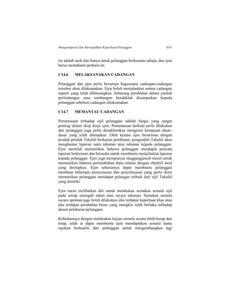 Mengenalpasti dan Mewujudkan Keperluan Pelanggan 619
itu adalah unik dan hanya untuk pelanggan berkenaan sahaja, dan ejen
harus memahami perkara ini.
C14.6 MELAKSANAKAN CADANGAN
Pelanggan dan ejen perlu bersetuju bagaimana cadangan-cadangan
tersebut akan dilaksanakan. Ejen boleh menjalankan semua cadangan
seperti yang telah dibincangkan. Sebarang perubahan dalam jumlah
perlindungan atau sumbangan hendaklah disampaikan kepada
pelanggan sebelum cadangan dilaksanakan.
C14.7 MEMANTAU CADANGAN
Pemantauan terhadap sijil pelanggan adalah fungsi yang sangat
penting dalam skop kerja ejen. Pemantauan berkala perlu dilakukan
dan pelanggan juga perlu dimaklumkan mengenai kemajuan dasar-
dasar yang telah ditetapkan. Oleh kerana ejen berurusan dengan
produk-produk Takaful berkaitan pelaburan, pengendali Takaful akan
menghantar laporan suku tahunan atau tahunan kepada pelanggan.
Ejen mestilah memastikan bahawa pelanggan mendapat penyata
laporan berkenaan dan bersedia untuk membantu menjelaskan laporan
kepada pelanggan. Ejen juga mempunyai tanggungjawab moral untuk
memastikan bahawa pertumbuhan dana selaras dengan objektif awal
yang ditetapkan. Ejen seharusnya dapat membantu pelanggan
membuat beberapa penyesuaian dan penyelarasan yang perlu demi
memastikan pelanggan mendapat pulangan terbaik dari sijil Takaful
yang dimiliki.
Ejen mesti melibatkan diri untuk melakukan semakan semula sijil
pada setiap setengah tahun atau secara tahunan. Semakan semula
secara spontan juga boleh dilakukan jika terdapat keperluan khas atau
jika terdapat perubahan besar yang mungkin telah berlaku terhadap
akaun pelaburan pelanggan.
Kebaikannya dengan melakukan kajian semula secara lebih kerap dan
tetap, ialah ia dapat membantu ejen mendapatkan senarai nama
rujukan berkualiti dari pelanggan untuk mengembangkan lagi
 