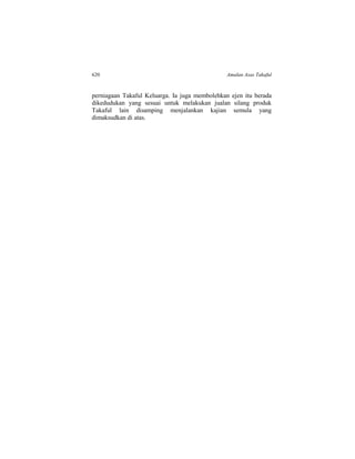 620 Amalan Asas Takaful
perniagaan Takaful Keluarga. Ia juga membolehkan ejen itu berada
dikedudukan yang sesuai untuk melakukan jualan silang produk
Takaful lain disamping menjalankan kajian semula yang
dimaksudkan di atas.
 
