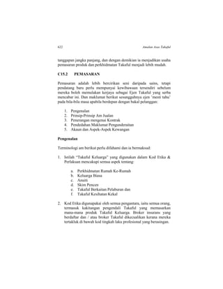 622 Amalan Asas Takaful
tanggapan jangka panjang, dan dengan demikian ia menjadikan usaha
pemasaran produk dan perkhidmatan Takaful menjadi lebih mudah.
C15.2 PEMASARAN
Pemasaran adalah lebih bercirikan seni daripada sains, tetapi
pendatang baru perlu mempunyai kewibawaan tersendiri sebelum
mereka boleh memulakan kerjaya sebagai Ejen Takaful yang serba
mencabar ini. Dan maklumat berikut sesungguhnya ejen ’mesti tahu’
pada bila-bila masa apabila berdepan dengan bakal pelanggan:
1. Pengenalan
2. Prinsip-Prinsip Am Jualan
3. Penerangan mengenai Kontrak
4. Pendedahan Maklumat Pengunderaitan
5. Akaun dan Aspek-Aspek Kewangan
Pengenalan
Terminologi am berikut perlu difahami dan ia bermaksud:
1. Istilah “Takaful Keluarga” yang digunakan dalam Kod Etika &
Perlakuan mencakupi semua aspek tentang:
a. Perkhidmatan Rumah Ke-Rumah
b. Keluarga Biasa
c. Anuiti
d. Skim Pencen
e. Takaful Berkaitan Pelaburan dan
f. Takaful Kesihatan Kekal
2. Kod Etika digunapakai oleh semua pengantara, iaitu semua orang,
termasuk kakitangan pengendali Takaful yang memasarkan
mana-mana produk Takaful Keluarga. Broker insurans yang
berdaftar dan / atau broker Takaful dikecualikan kerana mereka
tertakluk di bawah kod tingkah laku profesional yang berasingan.
 