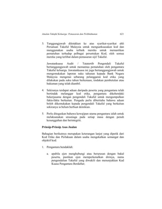 Amalan Takaful Keluarga: Pemasaran dan Perkhidmatan 623
3. Tanggungjawab diletakkan ke atas syarikat-syarikat ahli
Persatuan Takaful Malaysia untuk menguatkuasakan kod dan
menggunakan usaha terbaik mereka untuk memastikan
pematuhan terhadap pelbagai peruntukan Kod, oleh semua
mereka yang terlibat dalam pemasaran sijil Takaful.
Jawatankuasa Audit / Tatatertib Pengendali Takaful
bertanggungjawab untuk memantau pematuhan oleh pengantara
Takaful keluarga. Jawatankuasa ini juga bertanggungjawab untuk
mengemukakan laporan suku tahunan kepada Bank Negara
Malaysia mengenai sebarang pelanggaran kod etika yang
dilakukan pada suku tahun berkenaan, tindakan pembetulan atau
hukuman yang telah diambil.
4. Sekiranya terdapat aduan daripada peserta yang pengantara telah
bertindak melanggar kod etika, pengantara dikehendaki
bekerjasama dengan pengendali Takaful untuk mengumpulkan
fakta-fakta berkaitan. Pengadu perlu diberitahu bahawa aduan
boleh dikemukakan kepada pengendali Takaful yang berkaitan
sekiranya ia belum berbuat demikian.
5. Perlu ditegaskan bahawa kewajipan utama pengantara ialah untuk
melaksanakan urusniaga pada setiap masa dengan penuh
kesungguhan dan berintegriti.
Prinsip-Prinsip Asas Jualan
Bahagian berikutnya merupakan keterangan lanjut yang dipetik dari
Kod Etika dan Perlakuan dalam usaha mengekalkan semangat dan
objektif kod.
1. Pengantara hendaklah:
a. apabila ejen menghubungi atau berurusan dengan bakal
peserta, pastikan ejen memperkenalkan dirinya, nama
pengendalian Takaful yang diwakili dan menunjukkan Kad
Kuasa Pengantara Berdaftar;
 