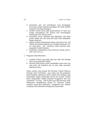624 Amalan Asas Takaful
b. memastikan agar sijil perlindungan yang dicadangkan
bersesuaian dengan keperluan pelanggan dan tidak melebihi
keupayaan kewangan pelanggan;
c. memberi nasihat hanya pada perkara-perkara di mana ejen
mampu menanganinya dan mencari atau mencadangkan
nasihat pakar lain sekiranya perlu;
d. memastikan semua maklumat yang dibekalkan oleh bakal
peserta adalah sulit dan rahsia dan tidak boleh didedahkan
kepada orang lain;
e. apabila membuat perbandingan dengan polisi-polisi lain, sijil
Takaful atau bentuk pelaburan lain, terangkan perbezaan ciri-
ciri setiap polisi / sijil / pelaburan, tanpa menyebut nama
pengendali Takaful berkaitan;
f. memberikan perkhidmatan yang berterusan kepada peserta.
(After Sales Service)
2. Pengantara tidak dibenarkan;
a. membuat kritikan yang tidak tepat atau tidak adil terhadap
mana-mana pengendali Takaful;
b. memujuk bakal peserta untuk membatalkan mana-mana sijil
yang sedia ada melainkan jika ini jelas tidak memenuhi
keperluan peserta.
Semua syarikat yang menjadi ahli Persatuan Takaful Malaysia
bersetuju untuk memastikan yang semua ejen dan pengantara
telah diingatkan sepenuhnya bahawa adalah suatu tindakan yang
bertentangan dengan kepentingan peserta dan industri Takaful
untuk mengamalkan kaedah penjualan Penggantian Sijil atau
‘pembelitan’ (twisting). Ahli Syarikat juga telah bersetuju untuk
bekerjasama menghapuskan amalan ini. Sekiranya terbukti
wujudnya unsur-unsur pembelitan / penggantian sijil, tindakan
sewajarnya boleh dikenakan terhadap ejen yang terlibat.
 