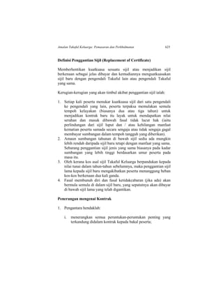 Amalan Takaful Keluarga: Pemasaran dan Perkhidmatan 625
Definisi Penggantian Sijil (Replacement of Certificate)
Memberhentikan kuatkuasa sesuatu sijil atau menjadikan sijil
berkenaan sebagai jelas dibayar dan kemudiannya menguatkuasakan
sijil baru dengan pengendali Takaful lain atau pengendali Takaful
yang sama.
Kerugian-kerugian yang akan timbul akibat penggantian sijil ialah:
1. Setiap kali peserta menukar kuatkuasa sijil dari satu pengendali
ke pengendali yang lain, peserta terpaksa memulakan semula
tempoh kelayakan (biasanya dua atau tiga tahun) untuk
menjadikan kontrak baru itu layak untuk mendapatkan nilai
serahan dan masuk dibawah fasal tidak lucut hak (iaitu
perlindungan dari sijil luput dan / atau kehilangan manfaat
kematian peserta samada secara sengaja atau tidak sengaja gagal
membayar sumbangan dalam tempoh tangguh yang diberikan).
2. Amaun sumbangan tahunan di bawah sijil sedia ada mungkin
lebih rendah daripada sijil baru tetapi dengan manfaat yang sama.
Sebarang penggantian sijil jenis yang sama biasanya pada kadar
sumbangan yang lebih tinggi berdasarkan umur peserta pada
masa itu.
3. Oleh kerana kos asal sijil Takaful Keluarga berpandukan kepada
nilai tunai dalam tahun-tahun sebelumnya, maka penggantian sijil
lama kepada sijil baru mengakibatkan peserta menanggung beban
kos-kos berkenaan dua kali ganda.
4. Fasal membunuh diri dan fasal ketidakcabaran (jika ada) akan
bermula semula di dalam sijil baru, yang sepatutnya akan dibayar
di bawah sijil lama yang telah digantikan.
Penerangan mengenai Kontrak
1. Pengantara hendaklah:
i. menerangkan semua peruntukan-peruntukan penting yang
terkandung didalam kontrak kepada bakal peserta;
 