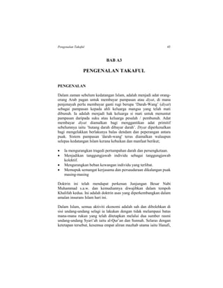 Pengenalan Takaful 45
BAB A3
PENGENALAN TAKAFUL
PENGENALAN
Dalam zaman sebelum kedatangan Islam, adalah menjadi adat orang-
orang Arab pagan untuk membayar pampasan atau diyat, di mana
penjenayah perlu membayar ganti rugi berupa ‘Darah-Wang’ (diyat)
sebagai pampasan kepada ahli keluarga mangsa yang telah mati
dibunuh. Ia adalah menjadi hak keluarga si mati untuk menuntut
pampasan daripada suku atau keluarga pesalah / pembunuh. Adat
membayar diyat diamalkan bagi menggantikan adat primitif
sebelumnya iaitu ‘hutang darah dibayar darah’. Diyat diperkenalkan
bagi mengelakkan berlakunya balas dendam dan peperangan antara
puak. Sistem pampasan 'darah-wang' terus diamalkan walaupun
selepas kedatangan Islam kerana kebaikan dan manfaat berikut;
 Ia mengurangkan tragedi pertumpahan darah dan persengketaan.
 Menjadikan tanggungjawab individu sebagai tanggungjawab
kolektif.
 Mengurangkan beban kewangan individu yang terlibat.
 Memupuk semangat kerjasama dan persaudaraan dikalangan puak
masing-masing
Doktrin ini telah mendapat perkenan Junjungan Besar Nabi
Muhammad s.a.w. dan kemudiannya diwajibkan dalam tempoh
Khalifah kedua. Ini adalah doktrin asas yang diperkembangkan dalam
amalan insurans Islam hari ini.
Dalam Islam, semua aktiviti ekonomi adalah sah dan dibolehkan di
sisi undang-undang selagi ia lakukan dengan tidak melampaui batas
mana-mana rukun yang telah ditetapkan melalui dua sumber rasmi
undang-undang Syari’ah iaitu al-Qur’an dan Sunnah. Selaras dengan
ketetapan tersebut, kesemua empat aliran mazhab utama iaitu Hanafi,
 