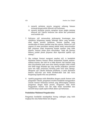 626 Amalan Asas Takaful
ii. menarik perhatian peserta mengenai sebarang batasan
termasuk pengecualian dibawah sijil berkenaan;
iii. menarik perhatian peserta mengenai kesan jangka panjang
dibawah sijil Takaful berkaitan dan akibat dari penamatan
awal/serahan sijil.
2. Sekiranya sijil menawarkan perkongsian keuntungan atau
sebaliknya bergantung kepada beberapa faktor yang berubah-
ubah seperti prestasi pelaburan, huraian manfaat yang
membezakan di antara manfaat tetap dan unjuran. Dalam kes sijil
cagaran di mana perolehan matang adalah untuk menyelesaikan
baki pinjaman tetapi bergantung kepada manfaat yang tidak
dijamin, ilustrasi jualan perlu menyatakan ”tidak ada jaminan
bahawa jumlah penuh pinjaman akan diperolehi apabila sijil
matang”.
3. Jika terdapat ilustrasi mengenai manfaat sijil, ia hendaklah
dijelaskan bahawa ilustrasi dibuat berdasarkan kepada andaian-
andaian tertentu, dan oleh itu ia tidak dijamin, dan manfaat yang
akan diisytiharkan pada masa akan datang mungkin lebih rendah
atau lebih tinggi daripada apa yang mereka jangkakan, (prestasi
masa lalu tidak semestinya berulang pada masa akan datang).
Mengenai sijil Takaful berkaitan pelaburan, ia perlu dijelaskan
bahawa nilai-nilai unit boleh berubah-ubah naik dan turun
bergantung kepada nilai asas pelaburan.
4. Apabila pengantara telah dibekalkan dengan contoh ilustrasi oleh
pengendali Takaful, pengantara tersebut hendaklah menggunakan
seluruh ilustrasi berkenaan kontrak yang dibincangkan diantara
pengantara dengan bakal peserta. Pengantara tidak boleh
meggunakan ilustrasi lain dan tidak boleh menambah atau
memilih hanya aspek-aspek terbaik dalam sijil berkenaan.
Pendedahan Maklumat Penguderaitan
Pengantara hendaklah mendapatkan borang cadangan yang telah
lengkap diisi atau bahan-bahan lain dengan:-
 