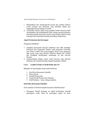 Amalan Takaful Keluarga: Pemasaran dan Perkhidmatan 627
i. Mengelakkan dari mempengaruhi peserta dan jelaskan bahawa
semua jawapan atau kenyataan yang diberikan adalah atas
tanggungjawab pencadang itu sendiri;
ii. memastikan bahawa akibat yang mungkin timbul sekiranya tidak
mendedahkan dan ketidaktepatan fakta, dengan menarik perhatian
pencadang kepada kenyataan amaran yang terdapat dalam borang
cadangan dan menjelaskan kepada pencadang mengenainya.
Aspek Perakaunan dan Kewangan
Pengantara hendaklah:-
1. mengakui penerimaan (kecuali sebaliknya jika tidak mendapat
kebenaran dari Pengendali Takaful, maka pengantara bertindak
atas dirinya sendiri) dan menyelenggara akaun yang sepatutnya
bagi semua wang yang diterima berkaitan dengan sijil Takaful
dan hendaklah membezakan sumbangan itu dari lain-lain
bayaran;
2. mengemukakan dengan segera semua bayaran yang diterima
berkaitan sijil Takaful Keluarga kepada Pengendali Takaful.
C15.3 GARIS PANDUAN KOD PERLAKUAN
Bahagian ini menerangkan aspek-aspek berkaitan:
1. Kod Etika (Kenyataan Falsafah)
2. Skop Liputan
3. Kaedah Pengawalan
4. Tujuh Prinsip-Prinsip Garis Panduan
5. Kod Perlakuan – hanya sebagai panduan.
Kod Etika (Kenyataan Falsafah)
Garis panduan ini berkisar kepada kenyataan falsafah berikut:-
1. Perniagaan Takaful Keluarga ini adalah berdasarkan falsafah
perkongsian risiko. Oleh itu, perniagaan seperti ini perlu
 