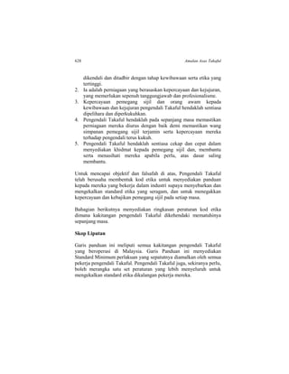 628 Amalan Asas Takaful
dikendali dan ditadbir dengan tahap kewibawaan serta etika yang
tertinggi.
2. Ia adalah perniagaan yang berasaskan kepercayaan dan kejujuran,
yang memerlukan sepenuh tanggungjawab dan profesionalisme.
3. Kepercayaan pemegang sijil dan orang awam kepada
kewibawaan dan kejujuran pengendali Takaful hendaklah sentiasa
dipelihara dan diperkukuhkan.
4. Pengendali Takaful hendaklah pada sepanjang masa memastikan
perniagaan mereka diurus dengan baik demi memastikan wang
simpanan pemegang sijil terjamin serta kepercayaan mereka
terhadap pengendali terus kukuh.
5. Pengendali Takaful hendaklah sentiasa cekap dan cepat dalam
menyediakan khidmat kepada pemegang sijil dan, membantu
serta menasihati mereka apabila perlu, atas dasar saling
membantu.
Untuk mencapai objektif dan falsafah di atas, Pengendali Takaful
telah berusaha membentuk kod etika untuk menyediakan panduan
kepada mereka yang bekerja dalam industri supaya menyebarkan dan
mengekalkan standard etika yang seragam, dan untuk menegakkan
kepercayaan dan kebajikan pemegang sijil pada setiap masa.
Bahagian berikutnya menyediakan ringkasan peraturan kod etika
dimana kakitangan pengendali Takaful dikehendaki mematuhinya
sepanjang masa.
Skop Liputan
Garis panduan ini meliputi semua kakitangan pengendali Takaful
yang beroperasi di Malaysia. Garis Panduan ini menyediakan
Standard Minimum perlakuan yang sepatutnya diamalkan oleh semua
pekerja pengendali Takaful. Pengendali Takaful juga, sekiranya perlu,
boleh merangka satu set peraturan yang lebih menyeluruh untuk
mengekalkan standard etika dikalangan pekerja mereka.
 