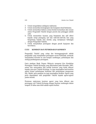 630 Amalan Asas Takaful
3. Untuk mengelakkan salahguna maklumat;
4. Untuk memastikan kelengkapan dan ketepatan rekod berkaitan;
5. Untuk memastikan bahawa semua bentuk komunikasi dan urusan
antara Pengendali Takaful dengan peserta dan pelanggan adalah
sulit;
6. Untuk memastikan layanan yang berpatutan dan adil diberi
kepada setiap pemegang sijil dan individu-individu lain yang
bergantung kepada atau mereka yang mempunyai hubungan
dengan Pengendali Takaful;
7. Untuk menjalankan perniagaan dengan penuh kejujuran dan
berwibawa.
C15.5 KOMISEN DAN PENDEDAHAN KOMISEN
Pengendali Takaful yang cekap dan bertanggungjawab adalah
pengendali yang menjalankan perniagaan secara berhemah, termasuk
menjalankan kawalan ke atas kutipan sumbangan, perbelanjaan dan
strategi pembangunan perniagaan.
Garis panduan Bank Negara Malaysia mengenai Kos Kendalian
Perniagaan Takaful Keluarga yang dikeluarkan pada Disember 2003,
antara lain menyatakan had jumlah komisen yang boleh dibayar
kepada ejen-ejen Takaful Keluarga. Ia juga menetapkan had komisen
agensi keatas perbelanjaan berkaitan dan perbelanjaan pengurusan
lain. Malah, garis panduan itu juga menetapkan Struktur Agensi yang
perlu digunapakai oleh pengendali Takaful kepada agensi-agensi
jualan mereka.
Peratusan maksimum komisen agensi yang kena dibayar atas
perniagaan sijil Takaful Keluarga dengan bayaran sumbangan dalam
tempoh 20 tahun atau lebih adalah seperti berikut:
 