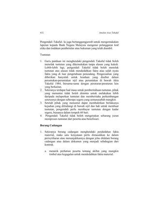 632 Amalan Asas Takaful
Pengendali Takaful. Ia juga bertanggungjawab untuk mengemukakan
laporan kepada Bank Negara Malaysia mengenai pelanggaran kod
etika dan tindakan pembetulan atau hukuman yang telah diambil.
Tuntutan
1. Garis panduan ini menghendaki pengendali Takaful tidak boleh
menolak tuntutan yang dikemukakan tanpa alasan yang kukuh.
Lebih-lebih lagi, pengendali Takaful tidak boleh menolak
tuntutan atas alasan tidak mendedahkan fakta atau salah nyata
fakta yang di luar pengetahuan pencadang. Pengecualian yang
diberikan hanyalah untuk keadaan yang disebut dalam
peruntukan-peruntukan sijil atau peruntukan di bawah Akta
Takaful 1984, bersama-sama dengan peraturan-peraturan lain
yang berkaitan.
2. Sekiranya terdapat had masa untuk pemberitahuan tuntutan, pihak
yang menuntut tidak boleh diminta untuk melakukan lebih
daripada melaporkan tuntutan dan memberitahu perkembangan
seterusnya dengan seberapa segera yang semunasabah mungkin.
3. Setelah pihak yang menuntut dapat membuktikan berlakunya
kejadian yang dilindungi di bawah sijil dan hak untuk membuat
tuntutan, pengendali perlu membayar tuntutan dengan kadar
segera, biasanya dalam tempoh 60 hari.
4. Pengendali Takaful tidak boleh mengenakan sebarang yuran
memproses tuntutan dari peserta atau benefisiari.
Borang Cadangan
1. Sekiranya borang cadangan menghendaki pendedahan fakta
material, maka satu kenyataan perlu dimasukkan ke dalam
perisytiharan atau menunjukkannya dengan jelas didalam borang
cadangan atau dalam dokumen yang menjadi sebahagian dari
kontrak.
a. menarik perhatian peserta tentang akibat yang mungkin
timbul atas kegagalan untuk mendedahkan fakta material.
 