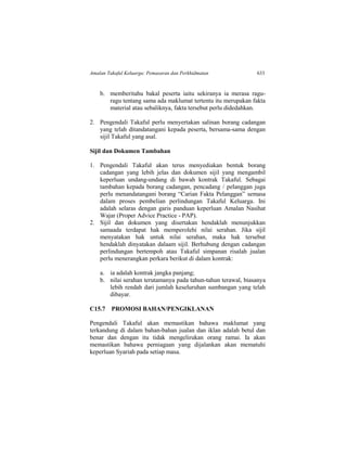 Amalan Takaful Keluarga: Pemasaran dan Perkhidmatan 633
b. memberitahu bakal peserta iaitu sekiranya ia merasa ragu-
ragu tentang sama ada maklumat tertentu itu merupakan fakta
material atau sebaliknya, fakta tersebut perlu didedahkan.
2. Pengendali Takaful perlu menyertakan salinan borang cadangan
yang telah ditandatangani kepada peserta, bersama-sama dengan
sijil Takaful yang asal.
Sijil dan Dokumen Tambahan
1. Pengendali Takaful akan terus menyediakan bentuk borang
cadangan yang lebih jelas dan dokumen sijil yang mengambil
keperluan undang-undang di bawah kontrak Takaful. Sebagai
tambahan kepada borang cadangan, pencadang / pelanggan juga
perlu menandatangani borang “Carian Fakta Pelanggan” semasa
dalam proses pembelian perlindungan Takaful Keluarga. Ini
adalah selaras dengan garis panduan keperluan Amalan Nasihat
Wajar (Proper Advice Practice - PAP).
2. Sijil dan dokumen yang disertakan hendaklah menunjukkan
samaada terdapat hak memperolehi nilai serahan. Jika sijil
menyatakan hak untuk nilai serahan, maka hak tersebut
hendaklah dinyatakan dalaam sijil. Berhubung dengan cadangan
perlindungan bertempoh atau Takaful simpanan risalah jualan
perlu menerangkan perkara berikut di dalam kontrak:
a. ia adalah kontrak jangka panjang;
b. nilai serahan terutamanya pada tahun-tahun terawal, biasanya
lebih rendah dari jumlah keseluruhan sumbangan yang telah
dibayar.
C15.7 PROMOSI BAHAN/PENGIKLANAN
Pengendali Takaful akan memastikan bahawa maklumat yang
terkandung di dalam bahan-bahan jualan dan iklan adalah betul dan
benar dan dengan itu tidak mengelirukan orang ramai. Ia akan
memastikan bahawa perniagaan yang dijalankan akan mematuhi
keperluan Syariah pada setiap masa.
 
