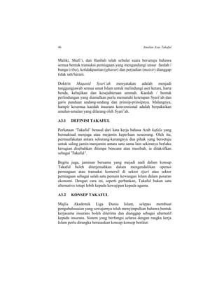 46 Amalan Asas Takaful
Maliki, Shafi’i, dan Hanbali telah sebulat suara bersetuju bahawa
semua bentuk transaksi perniagaan yang mengandungi unsur faedah /
bunga (riba), ketidakpastian (gharar) dan perjudian (maisir) dianggap
tidak sah/haram.
Doktrin Maqasid Syari’ah menyatakan adalah menjadi
tanggungjawab semua umat Islam untuk melindungi aset ketara, harta
benda, kebajikan dan kesejahteraan ummah. Kaedah / bentuk
perlindungan yang diamalkan perlu mematuhi ketetapan Syari’ah dan
garis panduan undang-undang dan prinsip-prinsipnya. Malangnya,
hampir kesemua kaedah insurans konvensional adalah berpaksikan
amalan-amalan yang dilarang oleh Syari’ah.
A3.1 DEFINISI TAKAFUL
Perkataan ‘Takaful’ berasal dari kata kerja bahasa Arab kafala yang
bermaksud menjaga atau mejamin keperluan seseorang. Oleh itu,
permuafakatan antara sekurang-kurangnya dua pihak yang bersetuju
untuk saling jamin-menjamin antara satu sama lain sekiranya berlaku
kerugian disebabkan ditimpa bencana atau musibah, ia ditakrifkan
sebagai 'Takaful '.
Begitu juga, jaminan bersama yang mejadi nadi dalam konsep
Takaful boleh diterjemahkan dalam mengendalikan operasi
perniagaan atau transaksi komersil di sektor tijari atau sektor
perniagaan sebagai salah satu pemain kewangan Islam dalam pasaran
ekonomi. Dengan cara ini, seperti perbankan, Takaful bukan satu
alternative tetapi lebih kepada kewajipan kepada agama.
A3.2 KONSEP TAKAFUL
Majlis Akademik Liga Dunia Islam, selepas membuat
pengubahsuaian yang sewajarnya telah menyimpulkan bahawa bentuk
kerjasama insurans boleh diterima dan dianggap sebagai alternatif
kepada insurans. Sistem yang berfungsi selaras dengan rangka kerja
Islam perlu dirangka berasaskan konsep-konsep berikut:
 