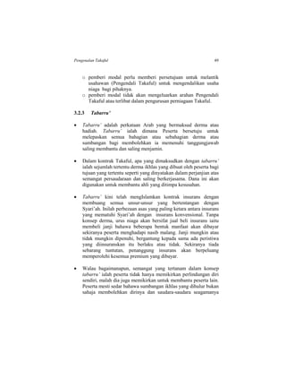 Pengenalan Takaful 49
o pemberi modal perlu memberi persetujuan untuk melantik
usahawan (Pengendali Takaful) untuk mengendalikan usaha
niaga bagi pihaknya.
o pemberi modal tidak akan mengeluarkan arahan Pengendali
Takaful atau terlibat dalam pengurusan perniagaan Takaful.
3.2.3 Tabarru’
 Tabarru’ adalah perkataan Arab yang bermaksud derma atau
hadiah. Tabarru’ ialah dimana Peserta bersetuju untuk
melepaskan semua bahagian atau sebahagian derma atau
sumbangan bagi membolehkan ia memenuhi tanggungjawab
saling membantu dan saling menjamin.
 Dalam kontrak Takaful, apa yang dimaksudkan dengan tabarru’
ialah sejumlah tertentu derma ikhlas yang dibuat oleh peserta bagi
tujuan yang tertentu seperti yang dinyatakan dalam perjanjian atas
semangat persaudaraan dan saling berkerjasama. Dana ini akan
digunakan untuk membantu ahli yang ditimpa kesusahan.
 Tabarru’ kini telah mengIslamkan kontrak insurans dengan
membuang semua unsur-unsur yang bertentangan dengan
Syari’ah. Inilah perbezaan asas yang paling ketara antara insurans
yang mematuhi Syari’ah dengan insurans konvensional. Tanpa
konsep derma, urus niaga akan bersifat jual beli insurans iaitu
membeli janji bahawa beberapa bentuk manfaat akan dibayar
sekiranya peserta menghadapi nasib malang. Janji mungkin atau
tidak mungkin dipenuhi, bergantung kepada sama ada peristiwa
yang diinsuranskan itu berlaku atau tidak. Sekiranya tiada
sebarang tuntutan, penanggung insurans akan berpeluang
memperolehi kesemua premium yang dibayar.
 Walau bagaimanapun, semangat yang tertanam dalam konsep
tabarru’ ialah peserta tidak hanya memikirkan perlindungan diri
sendiri, malah dia juga memikirkan untuk membantu peserta lain.
Peserta mesti sedar bahawa sumbangan ikhlas yang dihulur bukan
sahaja membolehkan dirinya dan saudara-saudara seagamanya
 