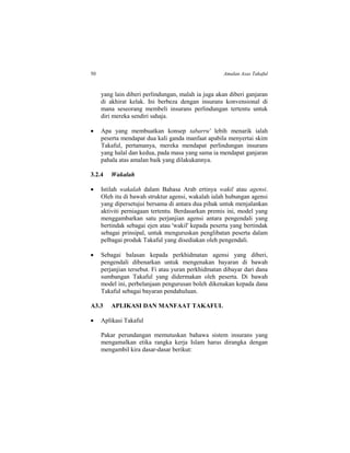 50 Amalan Asas Takaful
yang lain diberi perlindungan, malah ia juga akan diberi ganjaran
di akhirat kelak. Ini berbeza dengan insurans konvensional di
mana seseorang membeli insurans perlindungan tertentu untuk
diri mereka sendiri sahaja.
 Apa yang membuatkan konsep tabarru' lebih menarik ialah
peserta mendapat dua kali ganda manfaat apabila menyertai skim
Takaful, pertamanya, mereka mendapat perlindungan insurans
yang halal dan kedua, pada masa yang sama ia mendapat ganjaran
pahala atas amalan baik yang dilakukannya.
3.2.4 Wakalah
 Istilah wakalah dalam Bahasa Arab ertinya wakil atau agensi.
Oleh itu di bawah struktur agensi, wakalah ialah hubungan agensi
yang dipersetujui bersama di antara dua pihak untuk menjalankan
aktiviti perniagaan tertentu. Berdasarkan premis ini, model yang
menggambarkan satu perjanjian agensi antara pengendali yang
bertindak sebagai ejen atau 'wakil' kepada peserta yang bertindak
sebagai prinsipal, untuk menguruskan penglibatan peserta dalam
pelbagai produk Takaful yang disediakan oleh pengendali.
 Sebagai balasan kepada perkhidmatan agensi yang diberi,
pengendali dibenarkan untuk mengenakan bayaran di bawah
perjanjian tersebut. Fi atau yuran perkhidmatan dibayar dari dana
sumbangan Takaful yang didermakan oleh peserta. Di bawah
model ini, perbelanjaan pengurusan boleh dikenakan kepada dana
Takaful sebagai bayaran pendahuluan.
A3.3 APLIKASI DAN MANFAAT TAKAFUL
 Aplikasi Takaful
Pakar perundangan memutuskan bahawa sistem insurans yang
mengamalkan etika rangka kerja Islam harus dirangka dengan
mengambil kira dasar-dasar berikut:
 