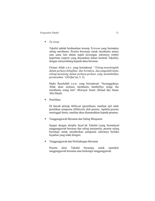 Pengenalan Takaful 51
 Ta’awun
Takaful adalah berdasarkan konsep Ta'awun yang bermakna
saling membantu. Peserta bersetuju untuk membantu antara
satu sama lain dalam aspek kewangan sekiranya timbul
keperluan (seperti yang dinyatakan dalam kontrak Takaful),
dengan menyumbang kepada dana bersama.
Firman Allah s.w.t. yang bermaksud: “Tolong-menolonglah
dalam perkara kebajikan dan bertakwa, dan janganlah kamu
tolong-menolong dalam perkara-perkara yang menimbulkan
permusuhan” (Al-Qur’an, 5: 2)
Hadis Rasulullah s.a.w. yang bermaksud: “Sesungguhnya
Allah akan sentiasa membantu hambaNya selagi dia
membantu orang lain” (Riwayat Imam Ahmad dan Imam
Abu Daud).
 Pemilikan
Di bawah prinsip Milkiyah (pemilikan), manfaat sijil ialah
pemilikan sempurna (Milkiyah) oleh peserta. Apabila peserta
meninggal dunia, manfaat akan diamanahkan kepada penama.
 Tanggungjawab Bersama dan Saling Menjamin
Sejajar dengan disiplin Syari’ah Takaful (yang bermaksud
tanggungjawab bersama dan saling menjamin), peserta saling
bersetuju untuk memberikan pampasan sekiranya berlaku
kejadian yang tidak diingini.
 Tanggungjawab dan Perlindungan Bersama
Peserta skim Takaful bersetuju untuk memikul
tanggungjawab bersama atau berkongsi tanggungjawab.
 