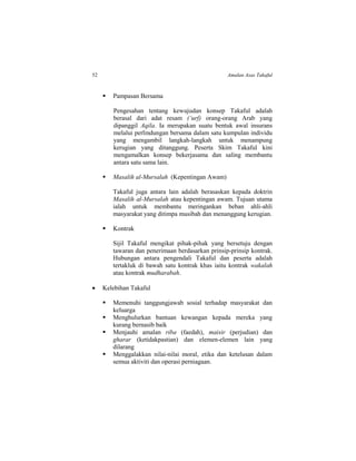 52 Amalan Asas Takaful
 Pampasan Bersama
Pengesahan tentang kewujudan konsep Takaful adalah
berasal dari adat resam (‘urf) orang-orang Arab yang
dipanggil Aqila. Ia merupakan suatu bentuk awal insurans
melalui perlindungan bersama dalam satu kumpulan individu
yang mengambil langkah-langkah untuk menampung
kerugian yang ditanggung. Peserta Skim Takaful kini
mengamalkan konsep bekerjasama dan saling membantu
antara satu sama lain.
 Masalih al-Mursalah (Kepentingan Awam)
Takaful juga antara lain adalah berasaskan kepada doktrin
Masalih al-Mursalah atau kepentingan awam. Tujuan utama
ialah untuk membantu meringankan beban ahli-ahli
masyarakat yang ditimpa musibah dan menanggung kerugian.
 Kontrak
Sijil Takaful mengikat pihak-pihak yang bersetuju dengan
tawaran dan penerimaan berdasarkan prinsip-prinsip kontrak.
Hubungan antara pengendali Takaful dan peserta adalah
tertakluk di bawah satu kontrak khas iaitu kontrak wakalah
atau kontrak mudharabah.
 Kelebihan Takaful
 Memenuhi tanggungjawab sosial terhadap masyarakat dan
keluarga
 Menghulurkan bantuan kewangan kepada mereka yang
kurang bernasib baik
 Menjauhi amalan riba (faedah), maisir (perjudian) dan
gharar (ketidakpastian) dan elemen-elemen lain yang
dilarang
 Menggalakkan nilai-nilai moral, etika dan ketelusan dalam
semua aktiviti dan operasi perniagaan.
 
