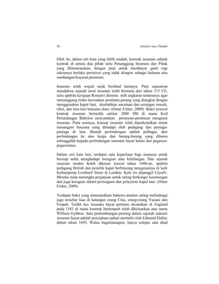 56 Amalan Asas Takaful
Oleh itu, dalam erti kata yang lebih mudah, kontrak insurans adalah
kontrak di antara dua pihak iaitu Penanggung Insurans dan Pihak
yang Diinsuranskan, dengan janji untuk membayar ganti rugi
sekiranya berlaku peristiwa yang tidak diingini sebagai balasan atas
sumbangan/bayaran premium.
Insurans telah wujud sejak berabad lamanya. Para sejarawan
mendakwa sejarah awal insurans telah bermula dari tahun 215 CE,
iaitu apabila kerajaan Romawi diminta oleh angkatan tenteranya agar
menanggung risiko kerosakan peralatan perang yang diangkut dengan
menggunakan kapal laut, disebabkan ancaman dan serangan musuh,
ribut, dan lain-lain bencana alam. (Omar Fisher, 2009). Bukti terawal
kontrak insurans bertarikh sekitar 2800 SM di mana Kod
Perundangan Babylon mencatatkan peraturan-peraturan mengenai
insurans. Pada asasnya, konsep insurans telah diperkenalkan untuk
menangani bencana yang dihadapi oleh pedagang dan peniaga-
peniaga di laut. Bentuk perlindungan adalah pelbagai, dari
perlindungan ke atas kargo dan barang-barang yang dibawa
sehinggalah kepada perlindungan insurans hayat kelasi dan pegawai-
pegawainya.
Dalam erti kata lain, terdapat satu keperluan bagi manusia untuk
bersiap sedia menghadapi kerugian atau kehilangan. Dan sejarah
insurans moden boleh dikesan seawal tahun 1600-an, apabila
pedagang British dan pemilik kapal berbincang mengenainya di kafe
berhampiran Lombard Street di London. Kafe itu dipanggil Llyod's.
Mereka mula merangka perjanjian untuk saling berkongsi keuntungan
dan juga kerugian dalam perniagaan dan pelayaran kapal laut. (Omar
Fisher, 2009).
Terdapat bukti yang menunjukkan bahawa amalan saling melindungi
juga tersebar luas di kalangan orang Cina, orang-orang Yunani dan
Eropah. Tarikh kes insurans hayat pertama dicatatkan di England
pada 1583 di mana kontrak bertempoh telah dikeluarkan atas nama
William Gybbon. Satu perkembangan penting dalam sejarah industri
insurans hayat adalah penciptaan jadual mortaliti oleh Edmund Halley
dalam tahun 1693. Walau bagaimanapun, hanya selepas satu abad
 