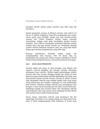 Perbandingan di antara Takaful dan Insurans 57
kemudian barulah terhasil jadual mortaliti yang lebih tepat dan
berwibawa.
Sejarah pengenalan insurans di Malaysia bermula sejak abad ke-18
dan ke-19 apabila terdapatnya firma-firma perdagangan dan rumah-
rumah agensi yang bertindak sebagai ejen bagi syarikat-syarikat
insurans dari United Kingdom. Setelah negara mencapai
kemerdekaan, terdapat usaha untuk menubuhkan syarikat insurans
tempatan. Awal 1960-an menyaksikan penubuhan beberapa syarikat
insurans hayat dan juga syarikat insurans am. Sebahagian daripada
syarikat insurans berkenaan beroperasi pada asas yang tidak kukuh
dengan garis panduan pengunderaitan yang tidak wajar.
Kerajaan kemudiannya bertindak campur tangan dan
memperkenalkan Akta Insurans, 1963. Di bawah Akta ini,
pengendalian dan pengawasan industri insurans diletakkan di bawah
kelolaan Ketua Pengarah Insurans, di bawah Kementerian Kewangan.
A4.2 ASAS-ASAS INSURANS
Insurans adalah satu proses di mana kerugian yang dialami oleh
segelintir individu diagihkan dan dikongsi bersama dikalangan
sekumpulan besar individu. Melihat kepada perkembangan industri
insurans masa kini, insurans dianggap sebagai satu saluran di mana
beban kewangan akibat ditimpa musibah dipindahkan dari pihak yang
diinsuranskan kepada Syarikat Insurans. Konsep di sebalik insurans
ialah sekumpulan individu yang terdedah kepada risiko yang serupa
saling bekerjasama dan memberi sumbangan ke arah pembentukan
dana insurans. Sekiranya terdapat individu yang menanggung risiko
kerugian, ia akan menerima pampasaan dari dana insurans berkenaan.
Sumbangan kepada dana insurans dibuat oleh sekumpulan individu
yang berkongsi risiko yang sama di mana sumbangan tersebut dikutip
oleh syarikat insurans dalam bentuk premium.
Secara amnya, mana-mana individu yang mempunyai hak dan
kepentingan kewangan di sisi undang-undang atas mana-mana harta,
maka ia boleh menginsuranskan harta berkenaan di bawah suatu
 