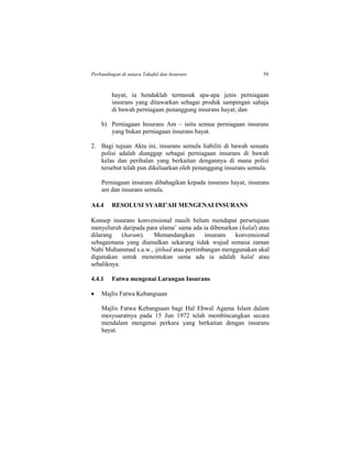 Perbandingan di antara Takaful dan Insurans 59
hayat, ia hendaklah termasuk apa-apa jenis perniagaan
insurans yang ditawarkan sebagai produk sampingan sahaja
di bawah perniagaan penanggung insurans hayat; dan
b) Perniagaan Insurans Am – iaitu semua perniagaan insurans
yang bukan perniagaan insurans hayat.
2. Bagi tujuan Akta ini, insurans semula liabiliti di bawah sesuatu
polisi adalah dianggap sebagai perniagaan insurans di bawah
kelas dan perihalan yang berkaitan dengannya di mana polisi
tersebut telah pun dikeluarkan oleh penanggung insurans semula.
Perniagaan insurans dibahagikan kepada insurans hayat, insurans
am dan insurans semula.
A4.4 RESOLUSI SYARI’AH MENGENAI INSURANS
Konsep insurans konvensional masih belum mendapat persetujuan
menyeluruh daripada para ulama’ sama ada ia dibenarkan (halal) atau
dilarang (haram). Memandangkan insurans konvensional
sebagaimana yang diamalkan sekarang tidak wujud semasa zaman
Nabi Muhammad s.a.w., ijtihad atau pertimbangan menggunakan akal
digunakan untuk menentukan sama ada ia adalah halal atau
sebaliknya.
4.4.1 Fatwa mengenai Larangan Insurans
 Majlis Fatwa Kebangsaan
Majlis Fatwa Kebangsaan bagi Hal Ehwal Agama Islam dalam
mesyuaratnya pada 15 Jun 1972 telah membincangkan secara
mendalam mengenai perkara yang berkaitan dengan insurans
hayat.
 