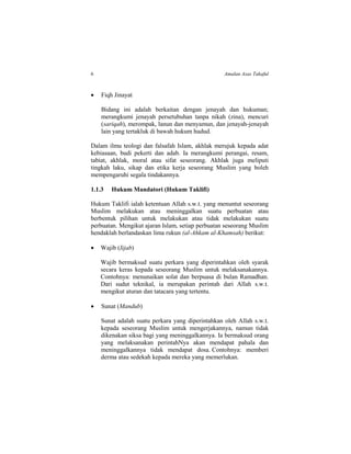 6 Amalan Asas Takaful
 Fiqh Jinayat
Bidang ini adalah berkaitan dengan jenayah dan hukuman;
merangkumi jenayah persetubuhan tanpa nikah (zina), mencuri
(sariqah), merompak, lanun dan menyamun, dan jenayah-jenayah
lain yang tertakluk di bawah hukum hudud.
Dalam ilmu teologi dan falsafah Islam, akhlak merujuk kepada adat
kebiasaan, budi pekerti dan adab. Ia merangkumi perangai, resam,
tabiat, akhlak, moral atau sifat seseorang. Akhlak juga meliputi
tingkah laku, sikap dan etika kerja seseorang Muslim yang boleh
mempengaruhi segala tindakannya.
1.1.3 Hukum Mandatori (Hukum Taklifi)
Hukum Taklifi ialah ketentuan Allah s.w.t. yang menuntut seseorang
Muslim melakukan atau meninggalkan suatu perbuatan atau
berbentuk pilihan untuk melakukan atau tidak melakukan suatu
perbuatan. Mengikut ajaran Islam, setiap perbuatan seseorang Muslim
hendaklah berlandaskan lima rukun (al-Ahkam al-Khamsah) berikut:
 Wajib (Iijab)
Wajib bermaksud suatu perkara yang diperintahkan oleh syarak
secara keras kepada seseorang Muslim untuk melaksanakannya.
Contohnya: menunaikan solat dan berpuasa di bulan Ramadhan.
Dari sudut teknikal, ia merupakan perintah dari Allah s.w.t.
mengikut aturan dan tatacara yang tertentu.
 Sunat (Mandub)
Sunat adalah suatu perkara yang diperintahkan oleh Allah s.w.t.
kepada seseorang Muslim untuk mengerjakannya, namun tidak
dikenakan siksa bagi yang meninggalkannya. Ia bermaksud orang
yang melaksanakan perintahNya akan mendapat pahala dan
meninggalkannya tidak mendapat dosa. Contohnya: memberi
derma atau sedekah kepada mereka yang memerlukan.
 