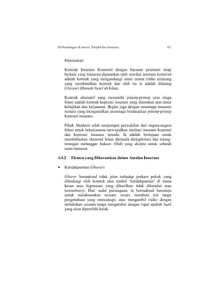 Perbandingan di antara Takaful dan Insurans 61
Diputuskan:
Kontrak Insurans Komersil dengan bayaran premium tetap
berkala yang biasanya dipasarkan oleh syarikat insurans komersil
adalah kontrak yang mengandungi unsur utama risiko terlarang
yang membatalkan kontrak dan oleh itu ia adalah dilarang
(Haram) dibawah Syari’ah Islam.
Kontrak alternatif yang mematuhi prinsip-prinsip urus niaga
Islam adalah kontrak koperasi insurans yang diasaskan atas dasar
kebajikan dan kerjasama. Begitu juga dengan urusniaga insurans
semula yang mengamalkan urusniaga berdasarkan prinsip-prinsip
koperasi insurans.
Pihak Akademi telah menjemput perwakilan dari negara-negara
Islam untuk bekerjasama mewujudkan institusi insurans koperasi
dan koperasi insurans semula. Ia adalah bertujuan untuk
membebaskan ekonomi Islam daripada dieksploitasi dan terang-
terangan melanggar hukum Allah yang dicipta untuk seluruh
umat manusia.
4.4.2 Elemen yang Diharamkan dalam Amalan Insurans
 Ketidakpastian (Gharar)
Gharar bermaksud tidak jelas terhadap perkara pokok yang
dilindungi oleh kontrak atau timbul ‘ketidakpastian’ di mana
kesan atau keputusan yang dihasilkan tidak diketahui atau
tersembunyi. Dari sudut perniagaan, ia bermaksud bersetuju
untuk melaksanakan sesuatu secara membuta tuli tanpa
pengetahuan yang mencukupi; atau mengambil risiko dengan
melakukan sesuatu tanpa mengetahui dengan tepat apakah hasil
yang akan diperolehi kelak.
 