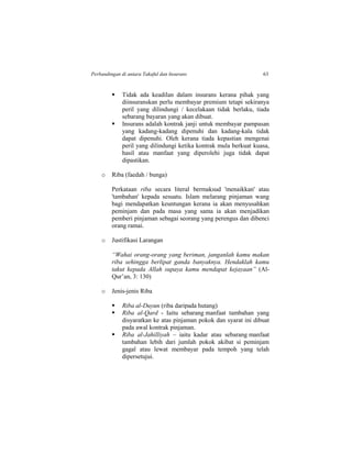 Perbandingan di antara Takaful dan Insurans 63
 Tidak ada keadilan dalam insurans kerana pihak yang
diinsuranskan perlu membayar premium tetapi sekiranya
peril yang dilindungi / kecelakaan tidak berlaku, tiada
sebarang bayaran yang akan dibuat.
 Insurans adalah kontrak janji untuk membayar pampasan
yang kadang-kadang dipenuhi dan kadang-kala tidak
dapat dipenuhi. Oleh kerana tiada kepastian mengenai
peril yang dilindungi ketika kontrak mula berkuat kuasa,
hasil atau manfaat yang diperolehi juga tidak dapat
dipastikan.
o Riba (faedah / bunga)
Perkataan riba secara literal bermaksud 'menaikkan' atau
'tambahan' kepada sesuatu. Islam melarang pinjaman wang
bagi mendapatkan keuntungan kerana ia akan menyusahkan
peminjam dan pada masa yang sama ia akan menjadikan
pemberi pinjaman sebagai seorang yang perengus dan dibenci
orang ramai.
o Justifikasi Larangan
“Wahai orang-orang yang beriman, janganlah kamu makan
riba sehingga berlipat ganda banyaknya. Hendaklah kamu
takut kepada Allah supaya kamu mendapat kejayaan” (Al-
Qur’an, 3: 130)
o Jenis-jenis Riba
 Riba al-Duyun (riba daripada hutang)
 Riba al-Qard - Iaitu sebarang manfaat tambahan yang
disyaratkan ke atas pinjaman pokok dan syarat ini dibuat
pada awal kontrak pinjaman.
 Riba al-Jahilliyah – iaitu kadar atau sebarang manfaat
tambahan lebih dari jumlah pokok akibat si peminjam
gagal atau lewat membayar pada tempoh yang telah
dipersetujui.
 