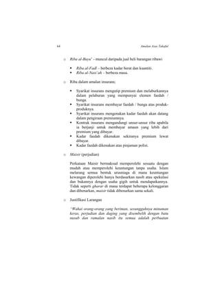 64 Amalan Asas Takaful
o Riba al-Buyu’ - muncul daripada jual beli barangan ribawi
 Riba al-Fadl – berbeza kadar berat dan kuantiti.
 Riba al-Nasi’ah – berbeza masa.
o Riba dalam amalan insurans;
 Syarikat insurans mengutip premium dan melaburkannya
dalam pelaburan yang mempunyai elemen faedah /
bunga.
 Syarikat insurans membayar faedah / bunga atas produk-
produknya.
 Syarikat insurans mengenakan kadar faedah akan datang
dalam pengiraan premiumnya.
 Kontrak insurans mengandungi unsur-unsur riba apabila
ia berjanji untuk membayar amaun yang lebih dari
premium yang dibayar.
 Kadar faedah dikenakan sekiranya premium lewat
dibayar.
 Kadar faedah dikenakan atas pinjaman polisi.
o Maisir (perjudian)
Perkataan Maisir bermaksud memperolehi sesuatu dengan
mudah atau memperolehi keuntungan tanpa usaha. Islam
melarang semua bentuk urusniaga di mana keuntungan
kewangan diperolehi hanya berdasarkan nasib atau spekulasi
dan bukannya dengan usaha gigih untuk mendapatkannya.
Tidak seperti gharar di mana terdapat beberapa kelonggaran
dan dibenarkan, maisir tidak dibenarkan sama sekali.
o Justifikasi Larangan
“Wahai orang-orang yang beriman, sesungguhnya minuman
keras, perjudian dan daging yang disembelih dengan batu
nusub dan ramalan nasib itu semua adalah perbuatan
 