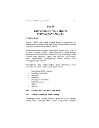 Prinsip dan Modal Perniagaan Takaful 71
BAB A5
PRINSIP-PRINSIP DAN MODEL
PERNIAGAAN TAKAFUL
PENGENALAN
Kontrak Takaful tidak hanya tertakluk kepada prinsip-prinsip am
undang-undang kontrak tetapi juga prinsip undang-undang tertentu
yang telah termaktub dalam kontrak Takaful.
Berdasarkan kepada ketetapan perundangan konsep fekah, al-Asl fi
al-Ashya’ al-Ibahah, kontrak Takaful disesuaikan dengan prinsip-
prinsip insurans konvensional dalam amalan yang mendokong konsep
keadilan dalam urusniaga, seperti yang dijelaskan oleh Syariah.
Walau bagaimanapun, prinsip-prinsip tersebut mestilah tidak
bercanggah dengan Syari’ah.
Prinsip-prinsip khas undang-undang yang terkandung dalam
pembentukan kontrak Takaful adalah seperti berikut:
 Kepentingan Boleh Lindung;
 Penuh Percaya Mutlak;
 Indemniti;
 Subrogasi;
 Perkongsian Sama Rata;
 Sebab Terhampir;
 Tabarru’
 Waranti;
A5.1 PRINSIP-PRINSIP ASAS TAKAFUL
5.1.1 Prinsip Kepentingan Boleh Lindung
Kepentingan Boleh Lindung merujuk kepada hak di sisi undang-
undang untuk menyertai skim Takaful yang timbul daripada
 