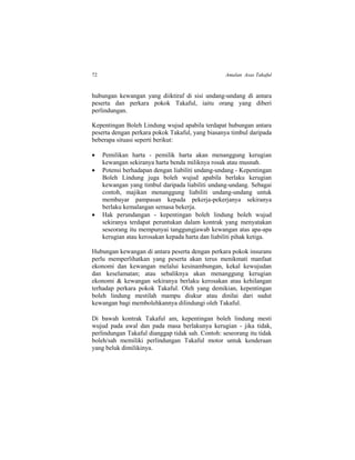 72 Amalan Asas Takaful
hubungan kewangan yang diiktiraf di sisi undang-undang di antara
peserta dan perkara pokok Takaful, iaitu orang yang diberi
perlindungan.
Kepentingan Boleh Lindung wujud apabila terdapat hubungan antara
peserta dengan perkara pokok Takaful, yang biasanya timbul daripada
beberapa situasi seperti berikut:
 Pemilikan harta - pemilik harta akan menanggung kerugian
kewangan sekiranya harta benda miliknya rosak atau musnah.
 Potensi berhadapan dengan liabiliti undang-undang - Kepentingan
Boleh Lindung juga boleh wujud apabila berlaku kerugian
kewangan yang timbul daripada liabiliti undang-undang. Sebagai
contoh, majikan menanggung liabiliti undang-undang untuk
membayar pampasan kepada pekerja-pekerjanya sekiranya
berlaku kemalangan semasa bekerja.
 Hak perundangan - kepentingan boleh lindung boleh wujud
sekiranya terdapat peruntukan dalam kontrak yang menyatakan
seseorang itu mempunyai tanggungjawab kewangan atas apa-apa
kerugian atau kerosakan kepada harta dan liabiliti pihak ketiga.
Hubungan kewangan di antara peserta dengan perkara pokok insurans
perlu memperlihatkan yang peserta akan terus menikmati manfaat
ekonomi dan kewangan melalui kesinambungan, kekal kewujudan
dan keselamatan; atau sebaliknya akan menanggung kerugian
ekonomi & kewangan sekiranya berlaku kerosakan atau kehilangan
terhadap perkara pokok Takaful. Oleh yang demikian, kepentingan
boleh lindung mestilah mampu diukur atau dinilai dari sudut
kewangan bagi membolehkannya dilindungi oleh Takaful.
Di bawah kontrak Takaful am, kepentingan boleh lindung mesti
wujud pada awal dan pada masa berlakunya kerugian - jika tidak,
perlindungan Takaful dianggap tidak sah. Contoh: seseorang itu tidak
boleh/sah memiliki perlindungan Takaful motor untuk kenderaan
yang beluk dimilikinya.
 